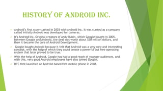 History of android inc.
✓ Android’s first story started in 2003 with Android Inc. It was started as a company
called Initially Android was developed for cameras.
✓ It’s Android Inc. Original creators of Andy Rubin, which Google bought in 2005,
between Google and Android, the deal was worth about $50 million dollars, and
then it became the core of Android Development.
✓ Google bought Android because it felt that Android was a very new and interesting
concept, with the help of which they could create a powerful but free operating
system that later proved to be true.
✓ With the help of Android, Google has had a good reach of younger audiences, and
with this, very good Android employees have also joined Google.
✓ HTC first launched an Android-based first mobile phone in 2008.
 
