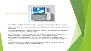 HTC Dream first Android Phone 2008
✓ In March 2013, Andy Rubin decided to leave the company and started working on his second project.
✓ But even after that, there were no ups and downs in Android, and Andy Rubin’s vacancy was filled by
Sundar Pichai.
✓ Pichai, who comes from India, used to be the head of Chrome OS, and his expertise and experience
have been well used by Google in his new project.
✓ Android is such a great mobile operating system that Google has built, if you see, Google’s software
is used in almost every mobile phone in the world today. Expert for Apple’s iPhones.
✓ Android is a software system based on Linux. Like Linux, it’s open-source software and it’s
completely free as well. This means that other mobile companies can use Android Operating Systems
as well.
✓ The distinguishing factor here is the kernel of this brand. Hosts Android Central Core, which is
essentially a strip code that helps the software to operate.
 