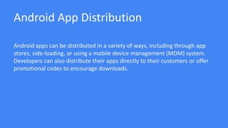 Android App Distribution
Android apps can be distributed in a variety of ways, including through app
stores, side-loading, or using a mobile device management (MDM) system.
Developers can also distribute their apps directly to their customers or offer
promotional codes to encourage downloads.
 