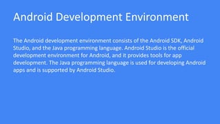 Android Development Environment
The Android development environment consists of the Android SDK, Android
Studio, and the Java programming language. Android Studio is the official
development environment for Android, and it provides tools for app
development. The Java programming language is used for developing Android
apps and is supported by Android Studio.
 