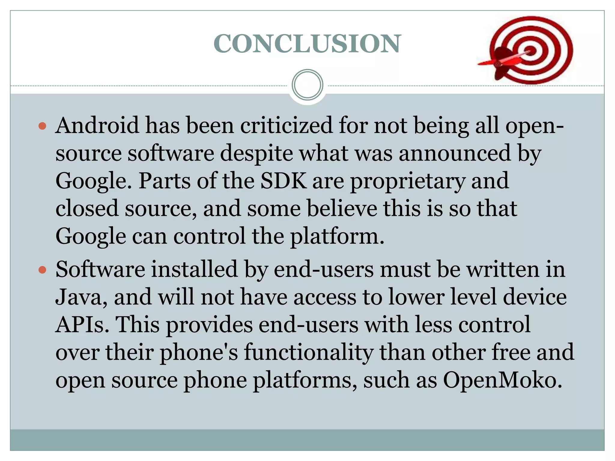 CONCLUSION
 Android has been criticized for not being all open-
source software despite what was announced by
Google. Parts of the SDK are proprietary and
closed source, and some believe this is so that
Google can control the platform.
 Software installed by end-users must be written in
Java, and will not have access to lower level device
APIs. This provides end-users with less control
over their phone's functionality than other free and
open source phone platforms, such as OpenMoko.
 