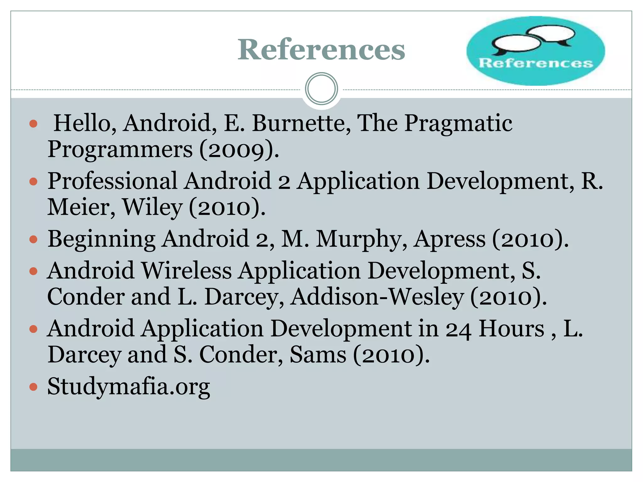 References
 Hello, Android, E. Burnette, The Pragmatic
Programmers (2009).
 Professional Android 2 Application Development, R.
Meier, Wiley (2010).
 Beginning Android 2, M. Murphy, Apress (2010).
 Android Wireless Application Development, S.
Conder and L. Darcey, Addison-Wesley (2010).
 Android Application Development in 24 Hours , L.
Darcey and S. Conder, Sams (2010).
 Studymafia.org
 