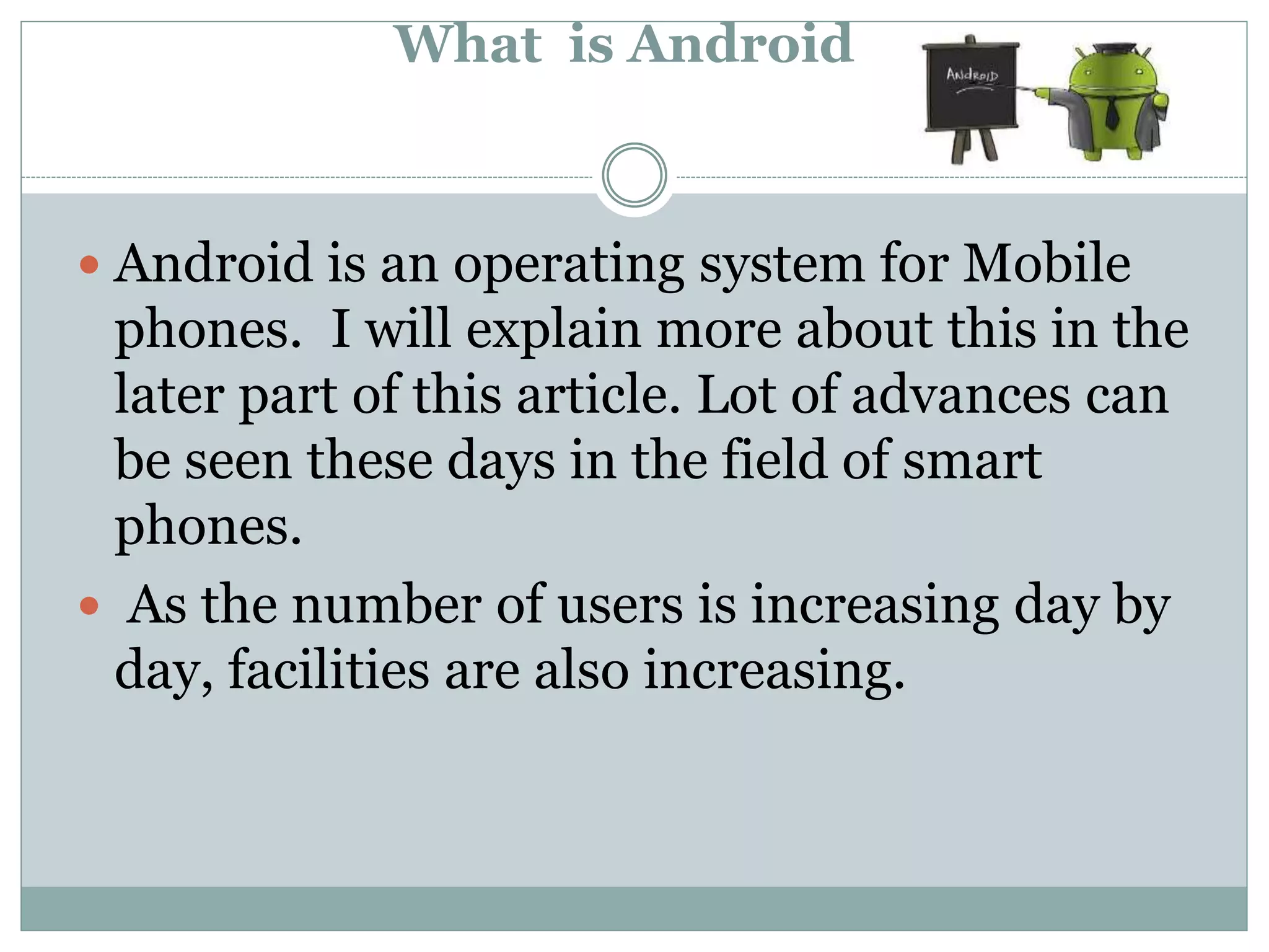 What is Android
 Android is an operating system for Mobile
phones. I will explain more about this in the
later part of this article. Lot of advances can
be seen these days in the field of smart
phones.
 As the number of users is increasing day by
day, facilities are also increasing.
 