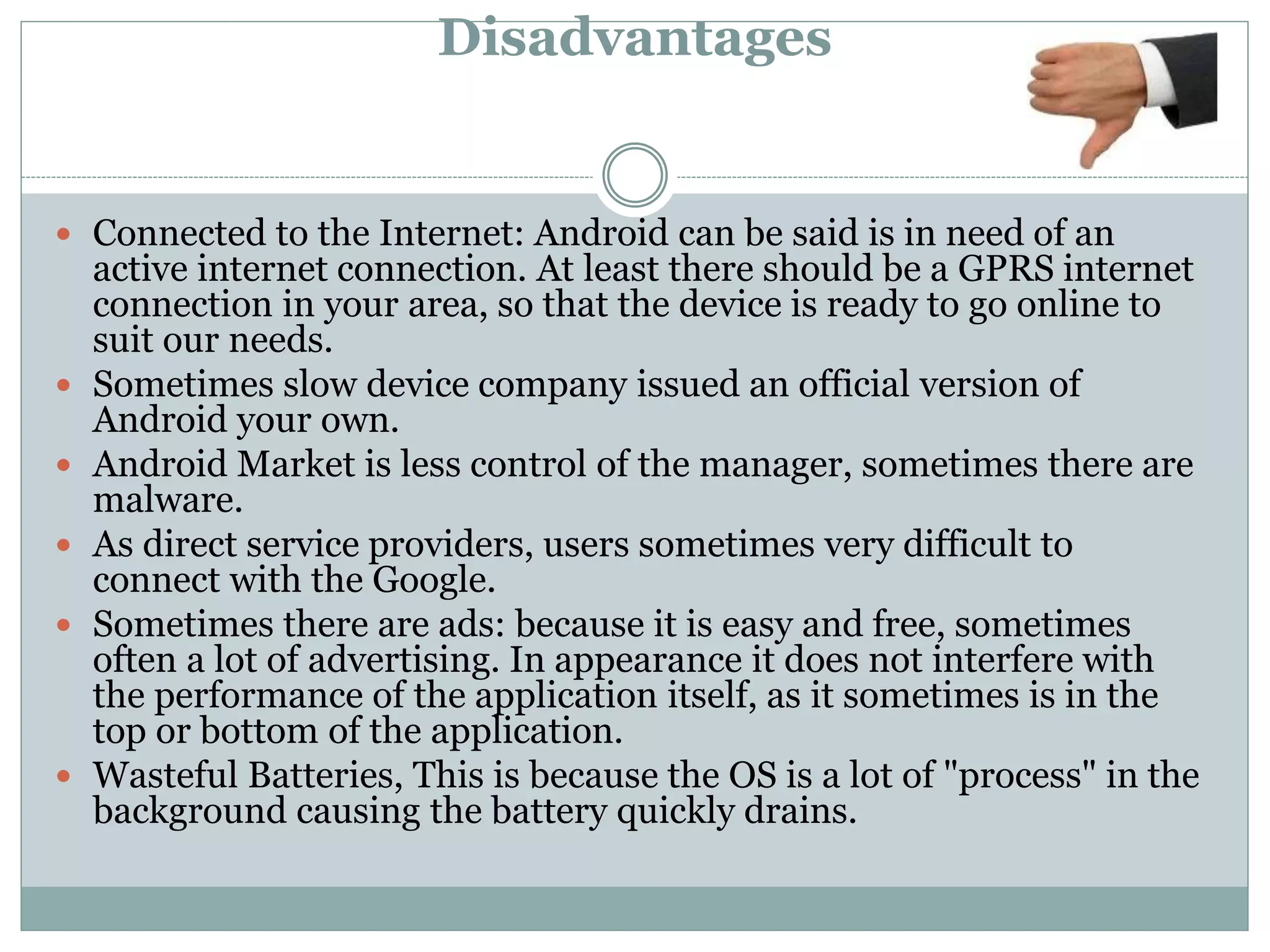 Disadvantages
 Connected to the Internet: Android can be said is in need of an
active internet connection. At least there should be a GPRS internet
connection in your area, so that the device is ready to go online to
suit our needs.
 Sometimes slow device company issued an official version of
Android your own.
 Android Market is less control of the manager, sometimes there are
malware.
 As direct service providers, users sometimes very difficult to
connect with the Google.
 Sometimes there are ads: because it is easy and free, sometimes
often a lot of advertising. In appearance it does not interfere with
the performance of the application itself, as it sometimes is in the
top or bottom of the application.
 Wasteful Batteries, This is because the OS is a lot of "process" in the
background causing the battery quickly drains.
 