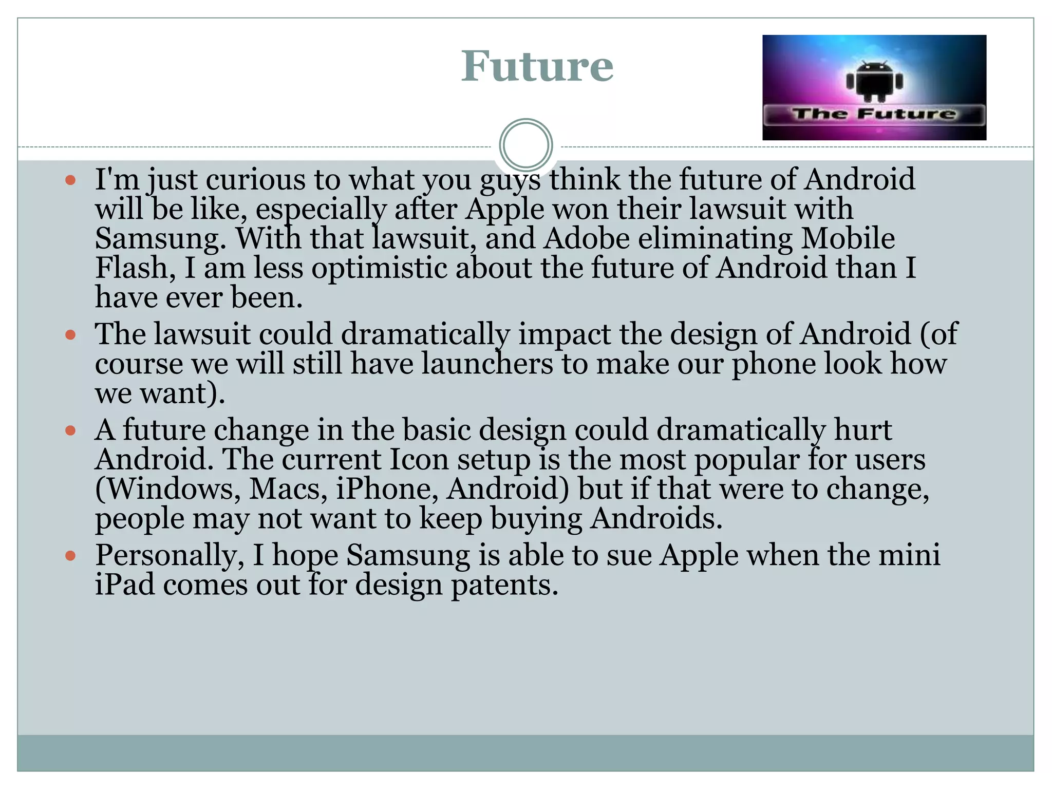Future
 I'm just curious to what you guys think the future of Android
will be like, especially after Apple won their lawsuit with
Samsung. With that lawsuit, and Adobe eliminating Mobile
Flash, I am less optimistic about the future of Android than I
have ever been.
 The lawsuit could dramatically impact the design of Android (of
course we will still have launchers to make our phone look how
we want).
 A future change in the basic design could dramatically hurt
Android. The current Icon setup is the most popular for users
(Windows, Macs, iPhone, Android) but if that were to change,
people may not want to keep buying Androids.
 Personally, I hope Samsung is able to sue Apple when the mini
iPad comes out for design patents.
 
