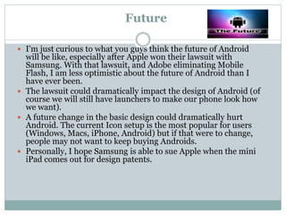 Future
 I'm just curious to what you guys think the future of Android
will be like, especially after Apple won their lawsuit with
Samsung. With that lawsuit, and Adobe eliminating Mobile
Flash, I am less optimistic about the future of Android than I
have ever been.
 The lawsuit could dramatically impact the design of Android (of
course we will still have launchers to make our phone look how
we want).
 A future change in the basic design could dramatically hurt
Android. The current Icon setup is the most popular for users
(Windows, Macs, iPhone, Android) but if that were to change,
people may not want to keep buying Androids.
 Personally, I hope Samsung is able to sue Apple when the mini
iPad comes out for design patents.
 