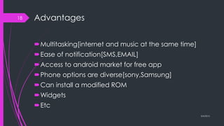 Advantages
Multitasking[internet and music at the same time]
Ease of notification[SMS,EMAIL]
Access to android market for free app
Phone options are diverse[sony,Samsung]
Can install a modified ROM
Widgets
Etc
3/4/2015
18
 