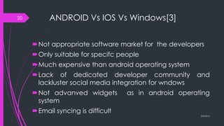ANDROID Vs IOS Vs Windows[3]
Not appropriate software market for the developers
Only suitable for specifc people
Much expensive than android operating system
Lack of dedicated developer community and
lackluster social media integration for wndows
Not advanved widgets as in android operating
system
Email syncing is difficult
3/4/2015
20
 