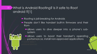 What is Android Rooting? Is it safe to Root
android ?[1]
 Rooting is jail-breaking for Androids
 People don’t like handset built-in firmware and their
Rom
allows users to dive deeper into a phone’s sub-
system
allows users to boost their handset’s operating
performance, install non-approved applications
3/4/2015
21
 
