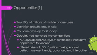 Opportunities[1]
You 100s of millions of mobile phone users
Very high growth, esp. in Asia
 You can develop for it today!
Google,, had launched two competitions
ADC1[2008] and ADC2[2009] for the most innovative
applications for Android
offered prizes of USD 10 million making Android
better, more user friendly, advanced and interactive.
3/4/2015
24
 