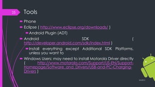 Tools
 Phone
 Eclipse ( http://www.eclipse.org/downloads/ )
Android Plugin (ADT)
 Android SDK (
http://developer.android.com/sdk/index.html )
Install everything except Additional SDK Platforms,
unless you want to
 Windows Users: may need to install Motorola Driver directly
( http://www.motorola.com/Support/US-EN/Support-
Homepage/Software_and_Drivers/USB-and-PC-Charging-
Drivers )
3/4/2015
25
 