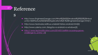 Reference
s
 http://www.EngineersGarage.com/What%20is%20Android%20%20%20Introd
uction,%20Features%20&%20Applications%20-%20EngineersGarage.html[1]
 http://www.heatware.netlinux-unixbrief-history-android.html[2]
 http://www.udemy.com /blog/ios-vs-android-vs-windows[3]
 http:// www.technotification.com/2014/01/sailfish-os-posing-grave-
challenge-to_2.htm/ [4]
3/4/2015
27
 