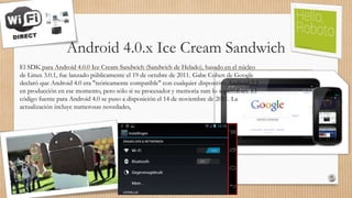 Android 4.0.x Ice Cream Sandwich
El SDK para Android 4.0.0 Ice Cream Sandwich (Sandwich de Helado), basado en el núcleo
de Linux 3.0.1, fue lanzado públicamente el 19 de octubre de 2011. Gabe Cohen de Google
declaró que Android 4.0 era "teóricamente compatible" con cualquier dispositivo Android 2.3
en producción en ese momento, pero sólo si su procesador y memoria ram lo soportaban. El
código fuente para Android 4.0 se puso a disposición el 14 de noviembre de 2011. La
actualización incluye numerosas novedades,
 