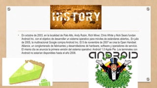 Historia
• En octubre de 2003, en la localidad de Palo Alto, Andy Rubin, Rich Miner, Chris White y Nick Sears fundan
Android Inc. con el objetivo de desarrollar un sistema operativo para móviles de estándares abiertos.. En julio
de 2005, la multinacional Google compra Android Inc. El 5 de noviembre de 2007 se crea la Open Handset
Alliance, un conglomerado de fabricantes y desarrolladores de hardware, software y operadores de servicio.
El mismo día se anuncia la primera versión del sistema operativo: Android 1.0 Apple Pie. Los terminales con
Android no estarían disponibles hasta el año 2008.
 