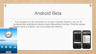 Android Beta
• Fue lanzada el 5 de noviembre en la Open Handset Alliance, con un fin
de desarrollar estándares abiertos para dispositivos móviles. Esta No estaba
abierta hacia el publico, era una prueba del sistema.
 