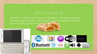 • Android 1.0 Apple Pie (Tarta de manzana), la primera versión
comercial del software, fue lanzado el 23 septiembre de 2008.
El primer dispositivo Android, el HTC Dream,
 