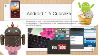 Android 1.5 Cupcake
El 30 de abril de 2009, La actualización de Android 1.5 Cupcake fue lanzada, basada en
núcleo Linux 2.6.27. La actualización incluye varias nuevas características y correcciones
de interfaz de usuario.
 