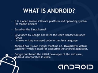 WHAT IS ANDROID?
• It is a open source software platform and operating system
for mobile devices
• Based on the Linux kernel
• Developed by Google and later the Open Handset Alliance
(OHA)
• Allows writing managed code in the Java language
• Android has its own virtual machine i.e. DVM(Dalvik Virtual
Machine),which is used for executing the android applicatn.
• Google purchased the initial developer of the software ,
android incorporated in 2005.
 