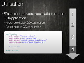 Utilisation
•   S’assurer que votre application est une             1
    GDApplication :
        greendroid.app.GDApplication
                                                        2
    •

    •   Votre propre GDApplication

        <application
        	 android:icon="@drawable/icon"
        	 android:label="@string/app_name"
        	 android:name="greendroid.app.GDApplication"
                                                        3
        	 android:theme="@style/Theme.GreenDroid">
        	
        	 <!-- ... -->

        </application>                                  4
 