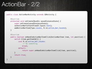 ActionBar - 2/2
 public class ActionBarActivity extends GDActivity {

     @Override
     protected void onCreate(Bundle savedInstanceState) {
         super.onCreate(savedInstanceState);
         setActionBarContentView(R.layout.text);
         addActionBarItem(Type.Locate, R.id.action_bar_locate);
     }

     @Override
     public boolean onHandleActionBarItemClick(ActionBarItem item, int position) {
         switch (item.getItemId()) {
             case R.id.action_bar_locate:
                	 // Do something
                 break;
             default:
                 return super.onHandleActionBarItemClick(item, position);
         }
         return true;
     }
 }
 