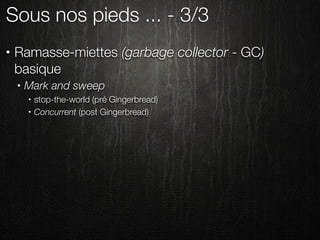 Sous nos pieds ... - 3/3
•   Ramasse-miettes (garbage collector - GC)
    basique
    •   Mark and sweep
        •   stop-the-world (pré Gingerbread)
        •   Concurrent (post Gingerbread)
 