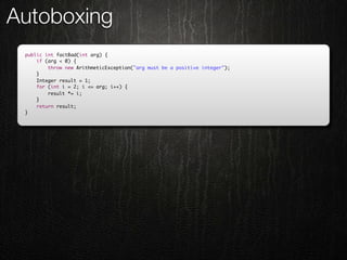 Autoboxing
 public int factBad(int arg) {
     if (arg < 0) {
         throw new ArithmeticException("arg must be a positive integer");
     }
     Integer result = 1;
     for (int i = 2; i <= arg; i++) {
         result *= i;
     }
     return result;
 }
 