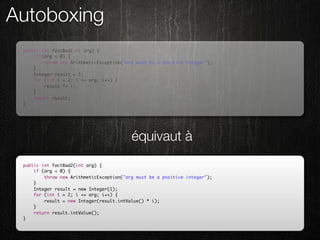 Autoboxing
 public int factBad(int arg) {
     if (arg < 0) {
         throw new ArithmeticException("arg must be a positive integer");
     }
     Integer result = 1;
     for (int i = 2; i <= arg; i++) {
         result *= i;
     }
     return result;
 }




                                          équivaut à
 public int factBad2(int arg) {
     if (arg < 0) {
         throw new ArithmeticException("arg must be a positive integer");
     }
     Integer result = new Integer(1);
     for (int i = 2; i <= arg; i++) {
         result = new Integer(result.intValue() * i);
     }
     return result.intValue();
 }
 