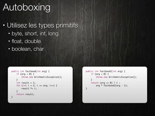 Autoboxing
•   Utilisez les types primitifs
    •   byte, short, int, long
    •   ﬂoat, double
    •   boolean, char


        public int factGood(int arg) {             public int factGood2(int arg) {
            if (arg < 0) {                             if (arg < 0) {
                throw new ArithmeticException();           throw new ArithmeticException();
            }                                          }
            int result = 1;                            return (arg == 0) ? 1 :
            for (int i = 2; i <= arg; i++) {               arg * factGood2(arg - 1);
                result *= i;                       }
            }
            return result;
        }
 