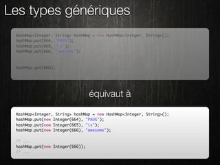 Les types génériques
 HashMap<Integer,    String> hashMap = new HashMap<Integer, String>();
 hashMap.put(664,    "PAUG");
 hashMap.put(665,    "is");
 hashMap.put(666,    "awesome");

 // ...
 hashMap.get(666);
 // ...




                                   équivaut à
 HashMap<Integer, String> hashMap = new HashMap<Integer, String>();
 hashMap.put(new Integer(664), "PAUG");
 hashMap.put(new Integer(665), "is");
 hashMap.put(new Integer(666), "awesome");

 // ...
 hashMap.get(new Integer(666));
 // ...
 