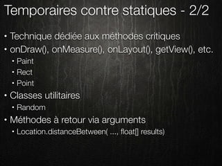Temporaires contre statiques - 2/2
•   Technique dédiée aux méthodes critiques
•   onDraw(), onMeasure(), onLayout(), getView(), etc.
    •   Paint
    •   Rect
    •   Point
•   Classes utilitaires
    •   Random
•   Méthodes à retour via arguments
    •   Location.distanceBetween( ..., ﬂoat[] results)
 