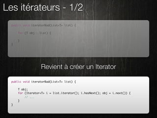 Les itérateurs - 1/2
  public void iteratorBad(List<T> list) {

      for (T obj : list) {
          // ...
      }
  }




                   Revient à créer un Iterator

  public void iteratorBad(List<T> list) {

      T obj;
      for (Iterator<T> i = list.iterator(); i.hasNext(); obj = i.next()) {
          // ...
      }
  }
 