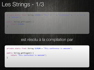 Les Strings - 1/3
  private static final String SLOGAN = "This" + " " + "conference" + " " + "is" + "
  " + "awesome";

  public String getSlogan() {
      return SLOGAN;
  }




                est résolu à la compilation par

  private static final String SLOGAN = "This conference is awesome";

  public String getSlogan() {
      return "This conference is awesome";
  }
 
