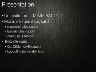 Présentation
•   Un maître mot : MINIMISATION !
•   Moins de vues équivaut à :
    •   measure() plus rapide
    •   layout() plus rapide
    •   draw() plus rapide
•   Trop de vues :
    •   OutOfMemoryException
    •   LayoutInﬂater.inﬂate() long
 