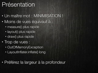 Présentation
•   Un maître mot : MINIMISATION !
•   Moins de vues équivaut à :
    •   measure() plus rapide
    •   layout() plus rapide
    •   draw() plus rapide
•   Trop de vues :
    •   OutOfMemoryException
    •   LayoutInﬂater.inﬂate() long

•   Préférez la largeur à la profondeur
 