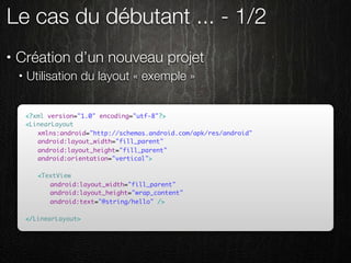 Le cas du débutant ... - 1/2
•   Création d’un nouveau projet
    •   Utilisation du layout « exemple »


        <?xml version="1.0" encoding="utf-8"?>
        <LinearLayout
        	 xmlns:android="http://schemas.android.com/apk/res/android"
        	 android:layout_width="fill_parent"
        	 android:layout_height="fill_parent"
        	 android:orientation="vertical">
        	
        	 <TextView
        	 	 android:layout_width="fill_parent"
        	 	 android:layout_height="wrap_content"
        	 	 android:text="@string/hello" />
        	 	
        </LinearLayout>
 