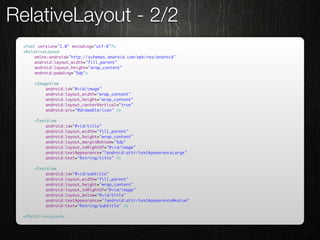 RelativeLayout - 2/2
 <?xml version="1.0" encoding="utf-8"?>
 <RelativeLayout
 	    xmlns:android="http://schemas.android.com/apk/res/android"
 	    android:layout_width="fill_parent"
 	    android:layout_height="wrap_content"
 	    android:padding="5dp">

 	   <ImageView
 	   	    android:id="@+id/image"
 	   	    android:layout_width="wrap_content"
 	   	    android:layout_height="wrap_content"
 	   	    android:layout_centerVertical="true"
 	   	    android:src="@drawable/icon" />

 	   <TextView
 	   	    android:id="@+id/title"
 	   	    android:layout_width="fill_parent"
 	   	    android:layout_height="wrap_content"
 	   	    android:layout_marginBottom="5dp"
 	   	    android:layout_toRightOf="@+id/image"
 	   	    android:textAppearance="?android:attr/textAppearanceLarge"
 	   	    android:text="@string/title" />

 	   <TextView
 	   	    android:id="@+id/subtitle"
 	   	    android:layout_width="fill_parent"
 	   	    android:layout_height="wrap_content"
 	   	    android:layout_toRightOf="@+id/image"
 	   	    android:layout_below="@+id/title"
 	   	    android:textAppearance="?android:attr/textAppearanceMedium"
 	   	    android:text="@string/subtitle" />

 </RelativeLayout>
 