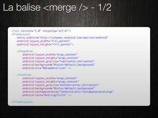 La balise <merge /> - 1/2

 <?xml version="1.0" encoding="utf-8"?>
 <FrameLayout
 	   xmlns:android="http://schemas.android.com/apk/res/android"
 	   android:layout_width="fill_parent"
 	   android:layout_height="fill_parent">

 	   <ImageView
 	   	   android:layout_width="wrap_content"
 	   	   android:layout_height="wrap_content"
 	   	   android:layout_gravity="top|center_horizontal"
 	   	   android:background="@color/default_background"
 	   	   android:src="@drawable/icon" />

 	   <TextView
 	   	   android:layout_width="wrap_content"
 	   	   android:layout_height="wrap_content"
 	   	   android:layout_gravity="bottom|center_horizontal"
 	   	   android:background="@color/default_background"
 	   	   android:textAppearance="?android:attr/textAppearanceLarge"
 	   	   android:text="@string/title" />

 </FrameLayout>
 