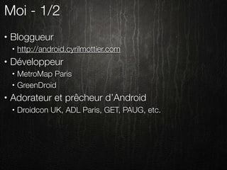 Moi - 1/2
•   Bloggueur
    •   http://android.cyrilmottier.com
•   Développeur
    •   MetroMap Paris
    •   GreenDroid
•   Adorateur et prêcheur d’Android
    •   Droidcon UK, ADL Paris, GET, PAUG, etc.
 
