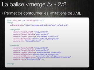 La balise <merge /> - 2/2
•   Permet de contourner les limitations de XML
     <?xml version="1.0" encoding="utf-8"?>
     <merge
     	 xmlns:android="http://schemas.android.com/apk/res/android">

     	   <ImageView
     	   	 android:layout_width="wrap_content"
     	   	 android:layout_height="wrap_content"
     	   	 android:layout_gravity="top|center_horizontal"
     	   	 android:background="@color/default_background"
     	   	 android:src="@drawable/icon" />

     	   <TextView
     	   	 android:layout_width="wrap_content"
     	   	 android:layout_height="wrap_content"
     	   	 android:layout_gravity="bottom|center_horizontal"
     	   	 android:background="@color/default_background"
     	   	 android:textAppearance="?android:attr/textAppearanceLarge"
     	   	 android:text="@string/title" />

     </merge>
 