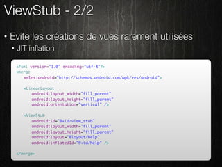 ViewStub - 2/2
•   Evite les créations de vues rarement utilisées
    •   JIT inﬂation

        <?xml version="1.0" encoding="utf-8"?>
        <merge
        	 xmlns:android="http://schemas.android.com/apk/res/android">

        	   <LinearLayout
        	   	 android:layout_width="fill_parent"
        	   	 android:layout_height="fill_parent"
        	   	 android:orientation="vertical" />

        	   <ViewStub
        	   	 android:id="@+id/view_stub"
        	   	 android:layout_width="fill_parent"
        	   	 android:layout_height="fill_parent"
        	   	 android:layout="@layout/help"
        	   	 android:inflatedId="@+id/help" />

        </merge>
 