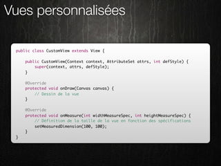 Vues personnalisées

 public class CustomView extends View {

     public CustomView(Context context, AttributeSet attrs, int defStyle) {
         super(context, attrs, defStyle);
     }

     @Override
     protected void onDraw(Canvas canvas) {
         // Dessin de la vue
     }

     @Override
     protected void onMeasure(int widthMeasureSpec, int heightMeasureSpec) {
         // Définition de la taille de la vue en fonction des spécifications
         setMeasuredDimension(100, 100);
     }
 }
 