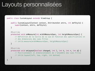 Layouts personnalisées

 public class CustomLayout extends ViewGroup {

     public CustomLayout(Context context, AttributeSet attrs, int defStyle) {
         super(context, attrs, defStyle);
     }

     @Override
     protected void onMeasure(int widthMeasureSpec, int heightMeasureSpec) {
         // Définition de la taille de la vue en fonction des spécifications et
         // des dimensions des vues filles
         // child.measure(widthMeasureSpec, heightMeasureSpec)
     }

     @Override
     protected void onLayout(boolean changed, int l, int t, int r, int d) {
         // Positionnement et dimensionnement de l'ensemble des vues filles
         // child.layout(left, top, right, int bottom)
     }
 }
 