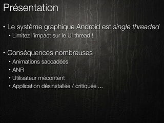 Présentation
•   Le système graphique Android est single threaded
    •   Limitez l’impact sur le UI thread !

•   Conséquences nombreuses
    •   Animations saccadées
    •   ANR
    •   Utilisateur mécontent
    •   Application désinstallée / critiquée ...
 