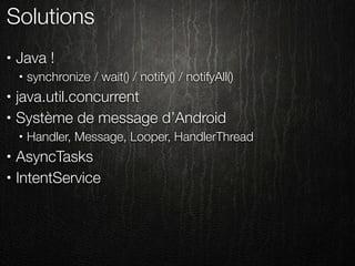 Solutions
•   Java !
    •   synchronize / wait() / notify() / notifyAll()
•   java.util.concurrent
•   Système de message d’Android
    •   Handler, Message, Looper, HandlerThread
•   AsyncTasks
•   IntentService
 
