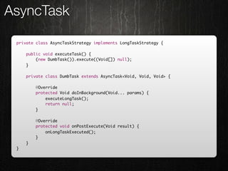 AsyncTask

 private class AsyncTaskStrategy implements LongTaskStrategy {

     public void executeTask() {
         (new DumbTask()).execute((Void[]) null);
     }

     private class DumbTask extends AsyncTask<Void, Void, Void> {

         @Override
         protected Void doInBackground(Void... params) {
             executeLongTask();
             return null;
         }

         @Override
         protected void onPostExecute(Void result) {
             onLongTaskExecuted();
         }
     }
 }
 