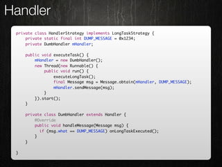 Handler
 private class HandlerStrategy implements LongTaskStrategy {
     private static final int DUMP_MESSAGE = 0x1234;
     private DumbHandler mHandler;

     public void executeTask() {
         mHandler = new DumbHandler();
         new Thread(new Runnable() {
             public void run() {
                 executeLongTask();
                 final Message msg = Message.obtain(mHandler, DUMP_MESSAGE);
                 mHandler.sendMessage(msg);
             }
         }).start();
     }

     private class DumbHandler extends Handler {
         @Override
         public void handleMessage(Message msg) {
         	 if (msg.what == DUMP_MESSAGE) onLongTaskExecuted();
         }
     }

 }
 
