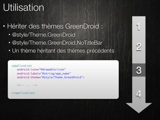Utilisation
•   Hériter des thèmes GreenDroid :                  1
    •   @style/Theme.GreenDroid
        @style/Theme.GreenDroid.NoTitleBar
                                                     2
    •

    •   Un thème héritant des thèmes précédents

        <application
        	 android:icon="@drawable/icon"
        	 android:label="@string/app_name"
        	 android:theme="@style/Theme.GreenDroid">
                                                     3
        	
        	 <!-- ... -->

        </application>
                                                     4
 