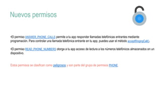Nuevos permisos
•El permiso ANSWER_PHONE_CALLS permite a tu app responder llamadas telefónicas entrantes mediante
programación. Para controlar una llamada telefónica entrante en tu app, puedes usar el método acceptRingingCall().
•El permiso READ_PHONE_NUMBERS otorga a tu app acceso de lectura a los números telefónicos almacenados en un
dispositivo.
Estos permisos se clasifican como peligrosos y son parte del grupo de permisos PHONE.
 