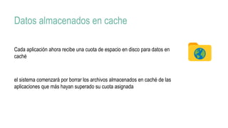 Datos almacenados en cache
Cada aplicación ahora recibe una cuota de espacio en disco para datos en
caché
el sistema comenzará por borrar los archivos almacenados en caché de las
aplicaciones que más hayan superado su cuota asignada
 