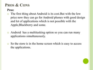 Pros:
o The first thing about Android is its cost.But with the low
price now they can go for Android phones with good design
and lot of applications which is not possible with the
Apple,Blackberry and some.
o Android has a multitasking option so you can run many
applications simultaneously.
o So the store is in the home screen which is easy to access
the applications.
PROS & CONS
 